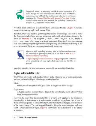 In general, using _ as a dummy variable is just a convention. It’s
just a strange but valid variable name. However, in a match/case
statement, _ is a wildcard that matches any value but is not bound
to a value. See “Pattern Matching with Sequences” on page 38. And
in the Python console, the result of the preceding command is
assigned to _—unless the result is None.
We often think of records as data structures with named fields. Chapter 5 presents
two ways of creating tuples with named fields.
But often, there’s no need to go through the trouble of creating a class just to name
the fields, especially if you leverage unpacking and avoid using indexes to access the
fields. In Example 2-7, we assigned ('Tokyo', 2003, 32_450, 0.66, 8014) to
city, year, pop, chg, area in a single statement. Then, the % operator assigned
each item in the passport tuple to the corresponding slot in the format string in the
print argument. Those are two examples of tuple unpacking.
The term tuple unpacking is widely used by Pythonistas, but itera‐
ble unpacking is gaining traction, as in the title of PEP 3132 —
Extended Iterable Unpacking.
“Unpacking Sequences and Iterables” on page 35 presents a lot more
about unpacking not only tuples, but sequences and iterables in
general.
Now let’s consider the tuple class as an immutable variant of the list class.
Tuples as Immutable Lists
The Python interpreter and standard library make extensive use of tuples as immuta‐
ble lists, and so should you. This brings two key benefits:
Clarity
When you see a tuple in code, you know its length will never change.
Performance
A tuple uses less memory than a list of the same length, and it allows Python
to do some optimizations.
However, be aware that the immutability of a tuple only applies to the references
contained in it. References in a tuple cannot be deleted or replaced. But if one of
those references points to a mutable object, and that object is changed, then the value
of the tuple changes. The next snippet illustrates this point by creating two tuples—a
and b—which are initially equal. Figure 2-4 represents the initial layout of the b tuple
in memory.
32 | Chapter 2: An Array of Sequences
 