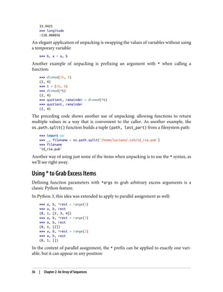 33.9425
>>> longitude
-118.408056
An elegant application of unpacking is swapping the values of variables without using
a temporary variable:
>>> b, a = a, b
Another example of unpacking is prefixing an argument with * when calling a
function:
>>> divmod(20, 8)
(2, 4)
>>> t = (20, 8)
>>> divmod(*t)
(2, 4)
>>> quotient, remainder = divmod(*t)
>>> quotient, remainder
(2, 4)
The preceding code shows another use of unpacking: allowing functions to return
multiple values in a way that is convenient to the caller. As another example, the
os.path.split() function builds a tuple (path, last_part) from a filesystem path:
>>> import os
>>> _, filename = os.path.split('/home/luciano/.ssh/id_rsa.pub')
>>> filename
'id_rsa.pub'
Another way of using just some of the items when unpacking is to use the * syntax, as
we’ll see right away.
Using * to Grab Excess Items
Defining function parameters with *args to grab arbitrary excess arguments is a
classic Python feature.
In Python 3, this idea was extended to apply to parallel assignment as well:
>>> a, b, *rest = range(5)
>>> a, b, rest
(0, 1, [2, 3, 4])
>>> a, b, *rest = range(3)
>>> a, b, rest
(0, 1, [2])
>>> a, b, *rest = range(2)
>>> a, b, rest
(0, 1, [])
In the context of parallel assignment, the * prefix can be applied to exactly one vari‐
able, but it can appear in any position:
36 | Chapter 2: An Array of Sequences
 