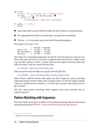 3 Thanks to tech reviewer Leonardo Rochael for this example.
def main():
print(f'{"":15} | {"latitude":>9} | {"longitude":>9}')
for name, _, _, (lat, lon) in metro_areas:
if lon <= 0:
print(f'{name:15} | {lat:9.4f} | {lon:9.4f}')
if __name__ == '__main__':
main()
Each tuple holds a record with four fields, the last of which is a coordinate pair.
By assigning the last field to a nested tuple, we unpack the coordinates.
The lon <= 0: test selects only cities in the Western hemisphere.
The output of Example 2-8 is:
| latitude | longitude
Mexico City | 19.4333 | -99.1333
New York-Newark | 40.8086 | -74.0204
São Paulo | -23.5478 | -46.6358
The target of an unpacking assignment can also be a list, but good use cases are rare.
Here is the only one I know: if you have a database query that returns a single record
(e.g., the SQL code has a LIMIT 1 clause), then you can unpack and at the same time
make sure there’s only one result with this code:
>>> [record] = query_returning_single_row()
If the record has only one field, you can get it directly, like this:
>>> [[field]] = query_returning_single_row_with_single_field()
Both of these could be written with tuples, but don’t forget the syntax quirk that
single-item tuples must be written with a trailing comma. So the first target would be
(record,) and the second ((field,),). In both cases you get a silent bug if you for‐
get a comma.3
Now let’s study pattern matching, which supports even more powerful ways to
unpack sequences.
Pattern Matching with Sequences
The most visible new feature in Python 3.10 is pattern matching with the match/case
statement proposed in PEP 634—Structural Pattern Matching: Specification.
38 | Chapter 2: An Array of Sequences
 