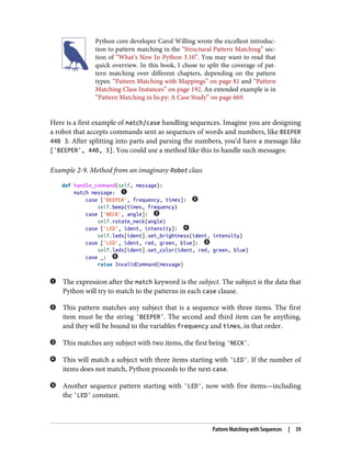 Python core developer Carol Willing wrote the excellent introduc‐
tion to pattern matching in the “Structural Pattern Matching” sec‐
tion of “What’s New In Python 3.10”. You may want to read that
quick overview. In this book, I chose to split the coverage of pat‐
tern matching over different chapters, depending on the pattern
types: “Pattern Matching with Mappings” on page 81 and “Pattern
Matching Class Instances” on page 192. An extended example is in
“Pattern Matching in lis.py: A Case Study” on page 669.
Here is a first example of match/case handling sequences. Imagine you are designing
a robot that accepts commands sent as sequences of words and numbers, like BEEPER
440 3. After splitting into parts and parsing the numbers, you’d have a message like
['BEEPER', 440, 3]. You could use a method like this to handle such messages:
Example 2-9. Method from an imaginary Robot class
def handle_command(self, message):
match message:
case ['BEEPER', frequency, times]:
self.beep(times, frequency)
case ['NECK', angle]:
self.rotate_neck(angle)
case ['LED', ident, intensity]:
self.leds[ident].set_brightness(ident, intensity)
case ['LED', ident, red, green, blue]:
self.leds[ident].set_color(ident, red, green, blue)
case _:
raise InvalidCommand(message)
The expression after the match keyword is the subject. The subject is the data that
Python will try to match to the patterns in each case clause.
This pattern matches any subject that is a sequence with three items. The first
item must be the string 'BEEPER'. The second and third item can be anything,
and they will be bound to the variables frequency and times, in that order.
This matches any subject with two items, the first being 'NECK'.
This will match a subject with three items starting with 'LED'. If the number of
items does not match, Python proceeds to the next case.
Another sequence pattern starting with 'LED', now with five items—including
the 'LED' constant.
Pattern Matching with Sequences | 39
 