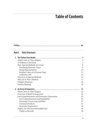 Table of Contents
Preface. . . . . . . . . . . . . . . . . . . . . . . . . . . . . . . . . . . . . . . . . . . . . . . . . . . . . . . . . . . . . . . . . . . . . . xix
Part I. Data Structures
1. The Python Data Model. . . . . . . . . . . . . . . . . . . . . . . . . . . . . . . . . . . . . . . . . . . . . . . . . . . . . 3
What’s New in This Chapter 4
A Pythonic Card Deck 5
How Special Methods Are Used 8
Emulating Numeric Types 9
String Representation 12
Boolean Value of a Custom Type 13
Collection API 14
Overview of Special Methods 15
Why len Is Not a Method 17
Chapter Summary 18
Further Reading 18
2. An Array of Sequences. . . . . . . . . . . . . . . . . . . . . . . . . . . . . . . . . . . . . . . . . . . . . . . . . . . . . 21
What’s New in This Chapter 22
Overview of Built-In Sequences 22
List Comprehensions and Generator Expressions 25
List Comprehensions and Readability 25
Listcomps Versus map and filter 27
Cartesian Products 27
Generator Expressions 29
Tuples Are Not Just Immutable Lists 30
Tuples as Records 30
v
 