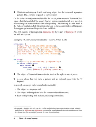 4 In my view, a sequence of if/elif/elif/.../else blocks is a fine replacement for switch/case. It doesn’t
suffer from the fallthrough and dangling else problems that some language designers irrationally copied from
C—decades after they were widely known as the cause of countless bugs.
This is the default case. It will match any subject that did not match a previous
pattern. The _ variable is special, as we’ll soon see.
On the surface, match/case may look like the switch/case statement from the C lan‐
guage—but that’s only half the story.4
One key improvement of match over switch is
destructuring—a more advanced form of unpacking. Destructuring is a new word in
the Python vocabulary, but it is commonly used in the documentation of languages
that support pattern matching—like Scala and Elixir.
As a first example of destructuring, Example 2-10 shows part of Example 2-8 rewrit‐
ten with match/case.
Example 2-10. Destructuring nested tuples—requires Python ≥ 3.10
metro_areas = [
('Tokyo', 'JP', 36.933, (35.689722, 139.691667)),
('Delhi NCR', 'IN', 21.935, (28.613889, 77.208889)),
('Mexico City', 'MX', 20.142, (19.433333, -99.133333)),
('New York-Newark', 'US', 20.104, (40.808611, -74.020386)),
('São Paulo', 'BR', 19.649, (-23.547778, -46.635833)),
]
def main():
print(f'{"":15} | {"latitude":>9} | {"longitude":>9}')
for record in metro_areas:
match record:
case [name, _, _, (lat, lon)] if lon <= 0:
print(f'{name:15} | {lat:9.4f} | {lon:9.4f}')
The subject of this match is record— i.e., each of the tuples in metro_areas.
A case clause has two parts: a pattern and an optional guard with the if
keyword.
In general, a sequence pattern matches the subject if:
1. The subject is a sequence and;
2. The subject and the pattern have the same number of items and;
3. Each corresponding item matches, including nested items.
40 | Chapter 2: An Array of Sequences
 