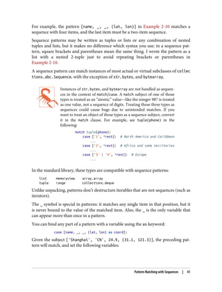 For example, the pattern [name, _, _, (lat, lon)] in Example 2-10 matches a
sequence with four items, and the last item must be a two-item sequence.
Sequence patterns may be written as tuples or lists or any combination of nested
tuples and lists, but it makes no difference which syntax you use: in a sequence pat‐
tern, square brackets and parentheses mean the same thing. I wrote the pattern as a
list with a nested 2-tuple just to avoid repeating brackets or parentheses in
Example 2-10.
A sequence pattern can match instances of most actual or virtual subclasses of collec
tions.abc.Sequence, with the exception of str, bytes, and bytearray.
Instances of str, bytes, and bytearray are not handled as sequen‐
ces in the context of match/case. A match subject of one of those
types is treated as an “atomic” value—like the integer 987 is treated
as one value, not a sequence of digits. Treating those three types as
sequences could cause bugs due to unintended matches. If you
want to treat an object of those types as a sequence subject, convert
it in the match clause. For example, see tuple(phone) in the
following:
match tuple(phone):
case ['1', *rest]: # North America and Caribbean
...
case ['2', *rest]: # Africa and some territories
...
case ['3' | '4', *rest]: # Europe
...
In the standard library, these types are compatible with sequence patterns:
list memoryview array.array
tuple range collections.deque
Unlike unpacking, patterns don’t destructure iterables that are not sequences (such as
iterators).
The _ symbol is special in patterns: it matches any single item in that position, but it
is never bound to the value of the matched item. Also, the _ is the only variable that
can appear more than once in a pattern.
You can bind any part of a pattern with a variable using the as keyword:
case [name, _, _, (lat, lon) as coord]:
Given the subject ['Shanghai', 'CN', 24.9, (31.1, 121.3)], the preceding pat‐
tern will match, and set the following variables:
Pattern Matching with Sequences | 41
 