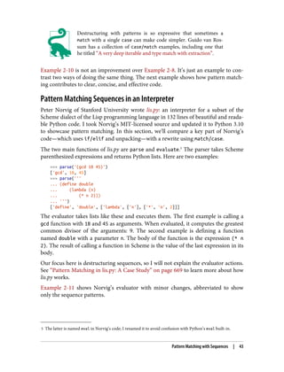 5 The latter is named eval in Norvig’s code; I renamed it to avoid confusion with Python’s eval built-in.
Destructuring with patterns is so expressive that sometimes a
match with a single case can make code simpler. Guido van Ros‐
sum has a collection of case/match examples, including one that
he titled “A very deep iterable and type match with extraction”.
Example 2-10 is not an improvement over Example 2-8. It’s just an example to con‐
trast two ways of doing the same thing. The next example shows how pattern match‐
ing contributes to clear, concise, and effective code.
Pattern Matching Sequences in an Interpreter
Peter Norvig of Stanford University wrote lis.py: an interpreter for a subset of the
Scheme dialect of the Lisp programming language in 132 lines of beautiful and reada‐
ble Python code. I took Norvig’s MIT-licensed source and updated it to Python 3.10
to showcase pattern matching. In this section, we’ll compare a key part of Norvig’s
code—which uses if/elif and unpacking—with a rewrite using match/case.
The two main functions of lis.py are parse and evaluate.5
The parser takes Scheme
parenthesized expressions and returns Python lists. Here are two examples:
>>> parse('(gcd 18 45)')
['gcd', 18, 45]
>>> parse('''
... (define double
... (lambda (n)
... (* n 2)))
... ''')
['define', 'double', ['lambda', ['n'], ['*', 'n', 2]]]
The evaluator takes lists like these and executes them. The first example is calling a
gcd function with 18 and 45 as arguments. When evaluated, it computes the greatest
common divisor of the arguments: 9. The second example is defining a function
named double with a parameter n. The body of the function is the expression (* n
2). The result of calling a function in Scheme is the value of the last expression in its
body.
Our focus here is destructuring sequences, so I will not explain the evaluator actions.
See “Pattern Matching in lis.py: A Case Study” on page 669 to learn more about how
lis.py works.
Example 2-11 shows Norvig’s evaluator with minor changes, abbreviated to show
only the sequence patterns.
Pattern Matching with Sequences | 43
 