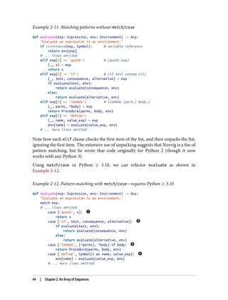 Example 2-11. Matching patterns without match/case
def evaluate(exp: Expression, env: Environment) -> Any:
"Evaluate an expression in an environment."
if isinstance(exp, Symbol): # variable reference
return env[exp]
# ... lines omitted
elif exp[0] == 'quote': # (quote exp)
(_, x) = exp
return x
elif exp[0] == 'if': # (if test conseq alt)
(_, test, consequence, alternative) = exp
if evaluate(test, env):
return evaluate(consequence, env)
else:
return evaluate(alternative, env)
elif exp[0] == 'lambda': # (lambda (parm…) body…)
(_, parms, *body) = exp
return Procedure(parms, body, env)
elif exp[0] == 'define':
(_, name, value_exp) = exp
env[name] = evaluate(value_exp, env)
# ... more lines omitted
Note how each elif clause checks the first item of the list, and then unpacks the list,
ignoring the first item. The extensive use of unpacking suggests that Norvig is a fan of
pattern matching, but he wrote that code originally for Python 2 (though it now
works with any Python 3).
Using match/case in Python ≥ 3.10, we can refactor evaluate as shown in
Example 2-12.
Example 2-12. Pattern matching with match/case—requires Python ≥ 3.10
def evaluate(exp: Expression, env: Environment) -> Any:
"Evaluate an expression in an environment."
match exp:
# ... lines omitted
case ['quote', x]:
return x
case ['if', test, consequence, alternative]:
if evaluate(test, env):
return evaluate(consequence, env)
else:
return evaluate(alternative, env)
case ['lambda', [*parms], *body] if body:
return Procedure(parms, body, env)
case ['define', Symbol() as name, value_exp]:
env[name] = evaluate(value_exp, env)
# ... more lines omitted
44 | Chapter 2: An Array of Sequences
 