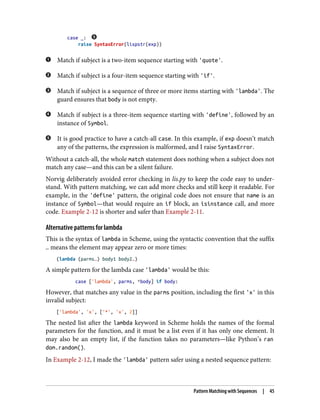 case _:
raise SyntaxError(lispstr(exp))
Match if subject is a two-item sequence starting with 'quote'.
Match if subject is a four-item sequence starting with 'if'.
Match if subject is a sequence of three or more items starting with 'lambda'. The
guard ensures that body is not empty.
Match if subject is a three-item sequence starting with 'define', followed by an
instance of Symbol.
It is good practice to have a catch-all case. In this example, if exp doesn’t match
any of the patterns, the expression is malformed, and I raise SyntaxError.
Without a catch-all, the whole match statement does nothing when a subject does not
match any case—and this can be a silent failure.
Norvig deliberately avoided error checking in lis.py to keep the code easy to under‐
stand. With pattern matching, we can add more checks and still keep it readable. For
example, in the 'define' pattern, the original code does not ensure that name is an
instance of Symbol—that would require an if block, an isinstance call, and more
code. Example 2-12 is shorter and safer than Example 2-11.
Alternative patterns for lambda
This is the syntax of lambda in Scheme, using the syntactic convention that the suffix
… means the element may appear zero or more times:
(lambda (parms…) body1 body2…)
A simple pattern for the lambda case 'lambda' would be this:
case ['lambda', parms, *body] if body:
However, that matches any value in the parms position, including the first 'x' in this
invalid subject:
['lambda', 'x', ['*', 'x', 2]]
The nested list after the lambda keyword in Scheme holds the names of the formal
parameters for the function, and it must be a list even if it has only one element. It
may also be an empty list, if the function takes no parameters—like Python’s ran
dom.random().
In Example 2-12, I made the 'lambda' pattern safer using a nested sequence pattern:
Pattern Matching with Sequences | 45
 