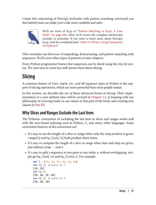 I hope this refactoring of Norvig’s evaluate with pattern matching convinced you
that match/case can make your code more readable and safer.
We’ll see more of lis.py in “Pattern Matching in lis.py: A Case
Study” on page 669, when we’ll review the complete match/case
example in evaluate. If you want to learn more about Norvig’s
lis.py, read his wonderful post “(How to Write a (Lisp) Interpreter
(in Python))”.
This concludes our first tour of unpacking, destructuring, and pattern matching with
sequences. We’ll cover other types of patterns in later chapters.
Every Python programmer knows that sequences can be sliced using the s[a:b] syn‐
tax. We now turn to some less well-known facts about slicing.
Slicing
A common feature of list, tuple, str, and all sequence types in Python is the sup‐
port of slicing operations, which are more powerful than most people realize.
In this section, we describe the use of these advanced forms of slicing. Their imple‐
mentation in a user-defined class will be covered in Chapter 12, in keeping with our
philosophy of covering ready-to-use classes in this part of the book, and creating new
classes in Part III.
Why Slices and Ranges Exclude the Last Item
The Pythonic convention of excluding the last item in slices and ranges works well
with the zero-based indexing used in Python, C, and many other languages. Some
convenient features of the convention are:
• It’s easy to see the length of a slice or range when only the stop position is given:
range(3) and my_list[:3] both produce three items.
• It’s easy to compute the length of a slice or range when start and stop are given:
just subtract stop - start.
• It’s easy to split a sequence in two parts at any index x, without overlapping: sim‐
ply get my_list[:x] and my_list[x:]. For example:
>>> l = [10, 20, 30, 40, 50, 60]
>>> l[:2] # split at 2
[10, 20]
>>> l[2:]
[30, 40, 50, 60]
>>> l[:3] # split at 3
[10, 20, 30]
Slicing | 47
 