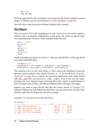>>> l[3:]
[40, 50, 60]
The best arguments for this convention were written by the Dutch computer scientist
Edsger W. Dijkstra (see the last reference in “Further Reading” on page 71).
Now let’s take a close look at how Python interprets slice notation.
Slice Objects
This is no secret, but worth repeating just in case: s[a:b:c] can be used to specify a
stride or step c, causing the resulting slice to skip items. The stride can also be nega‐
tive, returning items in reverse. Three examples make this clear:
>>> s = 'bicycle'
>>> s[::3]
'bye'
>>> s[::-1]
'elcycib'
>>> s[::-2]
'eccb'
Another example was shown in Chapter 1 when we used deck[12::13] to get all the
aces in the unshuffled deck:
>>> deck[12::13]
[Card(rank='A', suit='spades'), Card(rank='A', suit='diamonds'),
Card(rank='A', suit='clubs'), Card(rank='A', suit='hearts')]
The notation a:b:c is only valid within [] when used as the indexing or subscript
operator, and it produces a slice object: slice(a, b, c). As we will see in “How Slic‐
ing Works” on page 404, to evaluate the expression seq[start:stop:step], Python
calls seq.__getitem__(slice(start, stop, step)). Even if you are not imple‐
menting your own sequence types, knowing about slice objects is useful because it
lets you assign names to slices, just like spreadsheets allow naming of cell ranges.
Suppose you need to parse flat-file data like the invoice shown in Example 2-13.
Instead of filling your code with hardcoded slices, you can name them. See how read‐
able this makes the for loop at the end of the example.
Example 2-13. Line items from a flat-file invoice
>>> invoice = """
... 0.....6.................................40........52...55........
... 1909 Pimoroni PiBrella $17.50 3 $52.50
... 1489 6mm Tactile Switch x20 $4.95 2 $9.90
... 1510 Panavise Jr. - PV-201 $28.00 1 $28.00
... 1601 PiTFT Mini Kit 320x240 $34.95 1 $34.95
... """
48 | Chapter 2: An Array of Sequences
 