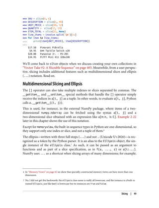 6 In “Memory Views” on page 62 we show that specially constructed memory views can have more than one
dimension.
7 No, I did not get this backwards: the ellipsis class name is really all lowercase, and the instance is a built-in
named Ellipsis, just like bool is lowercase but its instances are True and False.
>>> SKU = slice(0, 6)
>>> DESCRIPTION = slice(6, 40)
>>> UNIT_PRICE = slice(40, 52)
>>> QUANTITY = slice(52, 55)
>>> ITEM_TOTAL = slice(55, None)
>>> line_items = invoice.split('n')[2:]
>>> for item in line_items:
... print(item[UNIT_PRICE], item[DESCRIPTION])
...
$17.50 Pimoroni PiBrella
$4.95 6mm Tactile Switch x20
$28.00 Panavise Jr. - PV-201
$34.95 PiTFT Mini Kit 320x240
We’ll come back to slice objects when we discuss creating your own collections in
“Vector Take #2: A Sliceable Sequence” on page 403. Meanwhile, from a user perspec‐
tive, slicing includes additional features such as multidimensional slices and ellipsis
(...) notation. Read on.
Multidimensional Slicing and Ellipsis
The [] operator can also take multiple indexes or slices separated by commas. The
__getitem__ and __setitem__ special methods that handle the [] operator simply
receive the indices in a[i, j] as a tuple. In other words, to evaluate a[i, j], Python
calls a.__getitem__((i, j)).
This is used, for instance, in the external NumPy package, where items of a two-
dimensional numpy.ndarray can be fetched using the syntax a[i, j] and a
two-dimensional slice obtained with an expression like a[m:n, k:l]. Example 2-22
later in this chapter shows the use of this notation.
Except for memoryview, the built-in sequence types in Python are one-dimensional, so
they support only one index or slice, and not a tuple of them.6
The ellipsis—written with three full stops (...) and not … (Unicode U+2026)—is rec‐
ognized as a token by the Python parser. It is an alias to the Ellipsis object, the sin‐
gle instance of the ellipsis class.7
As such, it can be passed as an argument to
functions and as part of a slice specification, as in f(a, ..., z) or a[i:...].
NumPy uses ... as a shortcut when slicing arrays of many dimensions; for example,
Slicing | 49
 