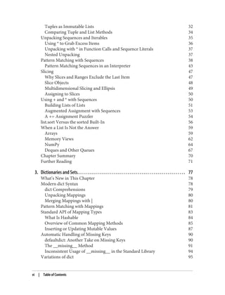 Tuples as Immutable Lists 32
Comparing Tuple and List Methods 34
Unpacking Sequences and Iterables 35
Using * to Grab Excess Items 36
Unpacking with * in Function Calls and Sequence Literals 37
Nested Unpacking 37
Pattern Matching with Sequences 38
Pattern Matching Sequences in an Interpreter 43
Slicing 47
Why Slices and Ranges Exclude the Last Item 47
Slice Objects 48
Multidimensional Slicing and Ellipsis 49
Assigning to Slices 50
Using + and * with Sequences 50
Building Lists of Lists 51
Augmented Assignment with Sequences 53
A += Assignment Puzzler 54
list.sort Versus the sorted Built-In 56
When a List Is Not the Answer 59
Arrays 59
Memory Views 62
NumPy 64
Deques and Other Queues 67
Chapter Summary 70
Further Reading 71
3. Dictionaries and Sets. . . . . . . . . . . . . . . . . . . . . . . . . . . . . . . . . . . . . . . . . . . . . . . . . . . . . . 77
What’s New in This Chapter 78
Modern dict Syntax 78
dict Comprehensions 79
Unpacking Mappings 80
Merging Mappings with | 80
Pattern Matching with Mappings 81
Standard API of Mapping Types 83
What Is Hashable 84
Overview of Common Mapping Methods 85
Inserting or Updating Mutable Values 87
Automatic Handling of Missing Keys 90
defaultdict: Another Take on Missing Keys 90
The __missing__ Method 91
Inconsistent Usage of __missing__ in the Standard Library 94
Variations of dict 95
vi | Table of Contents
 