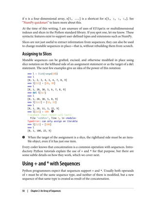 if x is a four-dimensional array, x[i, ...] is a shortcut for x[i, :, :, :,]. See
“NumPy quickstart” to learn more about this.
At the time of this writing, I am unaware of uses of Ellipsis or multidimensional
indexes and slices in the Python standard library. If you spot one, let me know. These
syntactic features exist to support user-defined types and extensions such as NumPy.
Slices are not just useful to extract information from sequences; they can also be used
to change mutable sequences in place—that is, without rebuilding them from scratch.
Assigning to Slices
Mutable sequences can be grafted, excised, and otherwise modified in place using
slice notation on the lefthand side of an assignment statement or as the target of a del
statement. The next few examples give an idea of the power of this notation:
>>> l = list(range(10))
>>> l
[0, 1, 2, 3, 4, 5, 6, 7, 8, 9]
>>> l[2:5] = [20, 30]
>>> l
[0, 1, 20, 30, 5, 6, 7, 8, 9]
>>> del l[5:7]
>>> l
[0, 1, 20, 30, 5, 8, 9]
>>> l[3::2] = [11, 22]
>>> l
[0, 1, 20, 11, 5, 22, 9]
>>> l[2:5] = 100
Traceback (most recent call last):
File "<stdin>", line 1, in <module>
TypeError: can only assign an iterable
>>> l[2:5] = [100]
>>> l
[0, 1, 100, 22, 9]
When the target of the assignment is a slice, the righthand side must be an itera‐
ble object, even if it has just one item.
Every coder knows that concatenation is a common operation with sequences. Intro‐
ductory Python tutorials explain the use of + and * for that purpose, but there are
some subtle details on how they work, which we cover next.
Using + and * with Sequences
Python programmers expect that sequences support + and *. Usually both operands
of + must be of the same sequence type, and neither of them is modified, but a new
sequence of that same type is created as result of the concatenation.
50 | Chapter 2: An Array of Sequences
 