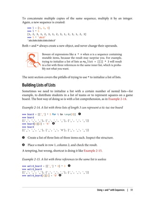 To concatenate multiple copies of the same sequence, multiply it by an integer.
Again, a new sequence is created:
>>> l = [1, 2, 3]
>>> l * 5
[1, 2, 3, 1, 2, 3, 1, 2, 3, 1, 2, 3, 1, 2, 3]
>>> 5 * 'abcd'
'abcdabcdabcdabcdabcd'
Both + and * always create a new object, and never change their operands.
Beware of expressions like a * n when a is a sequence containing
mutable items, because the result may surprise you. For example,
trying to initialize a list of lists as my_list = [[]] * 3 will result
in a list with three references to the same inner list, which is proba‐
bly not what you want.
The next section covers the pitfalls of trying to use * to initialize a list of lists.
Building Lists of Lists
Sometimes we need to initialize a list with a certain number of nested lists—for
example, to distribute students in a list of teams or to represent squares on a game
board. The best way of doing so is with a list comprehension, as in Example 2-14.
Example 2-14. A list with three lists of length 3 can represent a tic-tac-toe board
>>> board = [['_'] * 3 for i in range(3)]
>>> board
[['_', '_', '_'], ['_', '_', '_'], ['_', '_', '_']]
>>> board[1][2] = 'X'
>>> board
[['_', '_', '_'], ['_', '_', 'X'], ['_', '_', '_']]
Create a list of three lists of three items each. Inspect the structure.
Place a mark in row 1, column 2, and check the result.
A tempting, but wrong, shortcut is doing it like Example 2-15.
Example 2-15. A list with three references to the same list is useless
>>> weird_board = [['_'] * 3] * 3
>>> weird_board
[['_', '_', '_'], ['_', '_', '_'], ['_', '_', '_']]
>>> weird_board[1][2] = 'O'
Using + and * with Sequences | 51
 