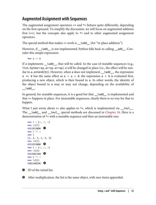 Augmented Assignment with Sequences
The augmented assignment operators += and *= behave quite differently, depending
on the first operand. To simplify the discussion, we will focus on augmented addition
first (+=), but the concepts also apply to *= and to other augmented assignment
operators.
The special method that makes += work is __iadd__ (for “in-place addition”).
However, if __iadd__ is not implemented, Python falls back to calling __add__. Con‐
sider this simple expression:
>>> a += b
If a implements __iadd__, that will be called. In the case of mutable sequences (e.g.,
list, bytearray, array.array), a will be changed in place (i.e., the effect will be sim‐
ilar to a.extend(b)). However, when a does not implement __iadd__, the expression
a += b has the same effect as a = a + b: the expression a + b is evaluated first,
producing a new object, which is then bound to a. In other words, the identity of
the object bound to a may or may not change, depending on the availability of
__iadd__.
In general, for mutable sequences, it is a good bet that __iadd__ is implemented and
that += happens in place. For immutable sequences, clearly there is no way for that to
happen.
What I just wrote about += also applies to *=, which is implemented via __imul__.
The __iadd__ and __imul__ special methods are discussed in Chapter 16. Here is a
demonstration of *= with a mutable sequence and then an immutable one:
>>> l = [1, 2, 3]
>>> id(l)
4311953800
>>> l *= 2
>>> l
[1, 2, 3, 1, 2, 3]
>>> id(l)
4311953800
>>> t = (1, 2, 3)
>>> id(t)
4312681568
>>> t *= 2
>>> id(t)
4301348296
ID of the initial list.
After multiplication, the list is the same object, with new items appended.
Using + and * with Sequences | 53
 