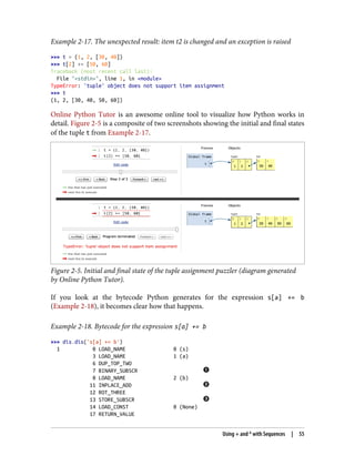 Example 2-17. The unexpected result: item t2 is changed and an exception is raised
>>> t = (1, 2, [30, 40])
>>> t[2] += [50, 60]
Traceback (most recent call last):
File "<stdin>", line 1, in <module>
TypeError: 'tuple' object does not support item assignment
>>> t
(1, 2, [30, 40, 50, 60])
Online Python Tutor is an awesome online tool to visualize how Python works in
detail. Figure 2-5 is a composite of two screenshots showing the initial and final states
of the tuple t from Example 2-17.
Figure 2-5. Initial and final state of the tuple assignment puzzler (diagram generated
by Online Python Tutor).
If you look at the bytecode Python generates for the expression s[a] += b
(Example 2-18), it becomes clear how that happens.
Example 2-18. Bytecode for the expression s[a] += b
>>> dis.dis('s[a] += b')
1 0 LOAD_NAME 0 (s)
3 LOAD_NAME 1 (a)
6 DUP_TOP_TWO
7 BINARY_SUBSCR
8 LOAD_NAME 2 (b)
11 INPLACE_ADD
12 ROT_THREE
13 STORE_SUBSCR
14 LOAD_CONST 0 (None)
17 RETURN_VALUE
Using + and * with Sequences | 55
 