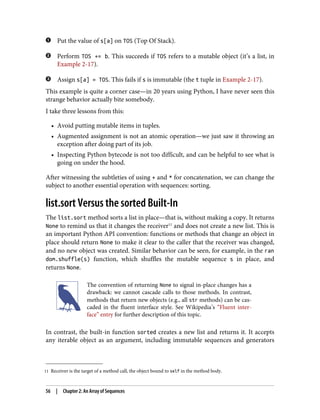 11 Receiver is the target of a method call, the object bound to self in the method body.
Put the value of s[a] on TOS (Top Of Stack).
Perform TOS += b. This succeeds if TOS refers to a mutable object (it’s a list, in
Example 2-17).
Assign s[a] = TOS. This fails if s is immutable (the t tuple in Example 2-17).
This example is quite a corner case—in 20 years using Python, I have never seen this
strange behavior actually bite somebody.
I take three lessons from this:
• Avoid putting mutable items in tuples.
• Augmented assignment is not an atomic operation—we just saw it throwing an
exception after doing part of its job.
• Inspecting Python bytecode is not too difficult, and can be helpful to see what is
going on under the hood.
After witnessing the subtleties of using + and * for concatenation, we can change the
subject to another essential operation with sequences: sorting.
list.sort Versus the sorted Built-In
The list.sort method sorts a list in place—that is, without making a copy. It returns
None to remind us that it changes the receiver11
and does not create a new list. This is
an important Python API convention: functions or methods that change an object in
place should return None to make it clear to the caller that the receiver was changed,
and no new object was created. Similar behavior can be seen, for example, in the ran
dom.shuffle(s) function, which shuffles the mutable sequence s in place, and
returns None.
The convention of returning None to signal in-place changes has a
drawback: we cannot cascade calls to those methods. In contrast,
methods that return new objects (e.g., all str methods) can be cas‐
caded in the fluent interface style. See Wikipedia’s “Fluent inter‐
face” entry for further description of this topic.
In contrast, the built-in function sorted creates a new list and returns it. It accepts
any iterable object as an argument, including immutable sequences and generators
56 | Chapter 2: An Array of Sequences
 