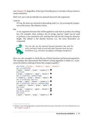 12 Python’s main sorting algorithm is named Timsort after its creator, Tim Peters. For a bit of Timsort trivia, see
the “Soapbox” on page 73.
(see Chapter 17). Regardless of the type of iterable given to sorted, it always returns a
newly created list.
Both list.sort and sorted take two optional, keyword-only arguments:
reverse
If True, the items are returned in descending order (i.e., by reversing the compar‐
ison of the items). The default is False.
key
A one-argument function that will be applied to each item to produce its sorting
key. For example, when sorting a list of strings, key=str.lower can be used
to perform a case-insensitive sort, and key=len will sort the strings by character
length. The default is the identity function (i.e., the items themselves are
compared).
You can also use the optional keyword parameter key with the
min() and max() built-ins and with other functions from the stan‐
dard library (e.g., itertools.groupby() and heapq.nlargest()).
Here are a few examples to clarify the use of these functions and keyword arguments.
The examples also demonstrate that Python’s sorting algorithm is stable (i.e., it pre‐
serves the relative ordering of items that compare equally):12
>>> fruits = ['grape', 'raspberry', 'apple', 'banana']
>>> sorted(fruits)
['apple', 'banana', 'grape', 'raspberry']
>>> fruits
['grape', 'raspberry', 'apple', 'banana']
>>> sorted(fruits, reverse=True)
['raspberry', 'grape', 'banana', 'apple']
>>> sorted(fruits, key=len)
['grape', 'apple', 'banana', 'raspberry']
>>> sorted(fruits, key=len, reverse=True)
['raspberry', 'banana', 'grape', 'apple']
>>> fruits
['grape', 'raspberry', 'apple', 'banana']
>>> fruits.sort()
>>> fruits
['apple', 'banana', 'grape', 'raspberry']
list.sort Versus the sorted Built-In | 57
 