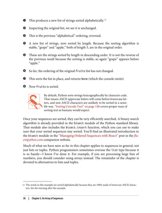 13 The words in this example are sorted alphabetically because they are 100% made of lowercase ASCII charac‐
ters. See the warning after the example.
This produces a new list of strings sorted alphabetically.13
Inspecting the original list, we see it is unchanged.
This is the previous “alphabetical” ordering, reversed.
A new list of strings, now sorted by length. Because the sorting algorithm is
stable, “grape” and “apple,” both of length 5, are in the original order.
These are the strings sorted by length in descending order. It is not the reverse of
the previous result because the sorting is stable, so again “grape” appears before
“apple.”
So far, the ordering of the original fruits list has not changed.
This sorts the list in place, and returns None (which the console omits).
Now fruits is sorted.
By default, Python sorts strings lexicographically by character code.
That means ASCII uppercase letters will come before lowercase let‐
ters, and non-ASCII characters are unlikely to be sorted in a sensi‐
ble way. “Sorting Unicode Text” on page 148 covers proper ways of
sorting text as humans would expect.
Once your sequences are sorted, they can be very efficiently searched. A binary search
algorithm is already provided in the bisect module of the Python standard library.
That module also includes the bisect.insort function, which you can use to make
sure that your sorted sequences stay sorted. You’ll find an illustrated introduction to
the bisect module in the “Managing Ordered Sequences with Bisect” post in the flu‐
entpython.com companion website.
Much of what we have seen so far in this chapter applies to sequences in general, not
just lists or tuples. Python programmers sometimes overuse the list type because it
is so handy—I know I’ve done it. For example, if you are processing large lists of
numbers, you should consider using arrays instead. The remainder of the chapter is
devoted to alternatives to lists and tuples.
58 | Chapter 2: An Array of Sequences
 