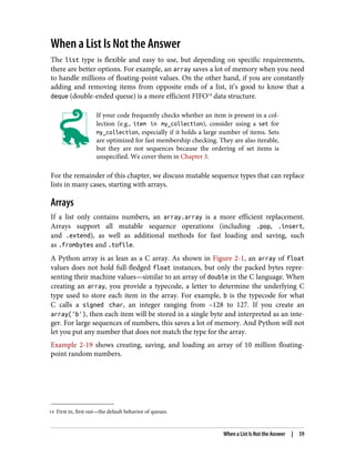 14 First in, first out—the default behavior of queues.
When a List Is Not the Answer
The list type is flexible and easy to use, but depending on specific requirements,
there are better options. For example, an array saves a lot of memory when you need
to handle millions of floating-point values. On the other hand, if you are constantly
adding and removing items from opposite ends of a list, it’s good to know that a
deque (double-ended queue) is a more efficient FIFO14
data structure.
If your code frequently checks whether an item is present in a col‐
lection (e.g., item in my_collection), consider using a set for
my_collection, especially if it holds a large number of items. Sets
are optimized for fast membership checking. They are also iterable,
but they are not sequences because the ordering of set items is
unspecified. We cover them in Chapter 3.
For the remainder of this chapter, we discuss mutable sequence types that can replace
lists in many cases, starting with arrays.
Arrays
If a list only contains numbers, an array.array is a more efficient replacement.
Arrays support all mutable sequence operations (including .pop, .insert,
and .extend), as well as additional methods for fast loading and saving, such
as .frombytes and .tofile.
A Python array is as lean as a C array. As shown in Figure 2-1, an array of float
values does not hold full-fledged float instances, but only the packed bytes repre‐
senting their machine values—similar to an array of double in the C language. When
creating an array, you provide a typecode, a letter to determine the underlying C
type used to store each item in the array. For example, b is the typecode for what
C calls a signed char, an integer ranging from –128 to 127. If you create an
array('b'), then each item will be stored in a single byte and interpreted as an inte‐
ger. For large sequences of numbers, this saves a lot of memory. And Python will not
let you put any number that does not match the type for the array.
Example 2-19 shows creating, saving, and loading an array of 10 million floating-
point random numbers.
When a List Is Not the Answer | 59
 