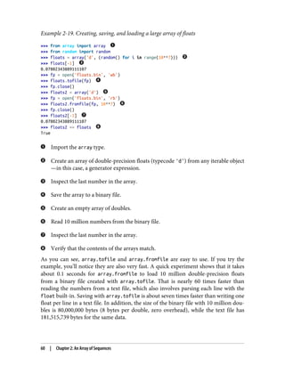 Example 2-19. Creating, saving, and loading a large array of floats
>>> from array import array
>>> from random import random
>>> floats = array('d', (random() for i in range(10**7)))
>>> floats[-1]
0.07802343889111107
>>> fp = open('floats.bin', 'wb')
>>> floats.tofile(fp)
>>> fp.close()
>>> floats2 = array('d')
>>> fp = open('floats.bin', 'rb')
>>> floats2.fromfile(fp, 10**7)
>>> fp.close()
>>> floats2[-1]
0.07802343889111107
>>> floats2 == floats
True
Import the array type.
Create an array of double-precision floats (typecode 'd') from any iterable object
—in this case, a generator expression.
Inspect the last number in the array.
Save the array to a binary file.
Create an empty array of doubles.
Read 10 million numbers from the binary file.
Inspect the last number in the array.
Verify that the contents of the arrays match.
As you can see, array.tofile and array.fromfile are easy to use. If you try the
example, you’ll notice they are also very fast. A quick experiment shows that it takes
about 0.1 seconds for array.fromfile to load 10 million double-precision floats
from a binary file created with array.tofile. That is nearly 60 times faster than
reading the numbers from a text file, which also involves parsing each line with the
float built-in. Saving with array.tofile is about seven times faster than writing one
float per line in a text file. In addition, the size of the binary file with 10 million dou‐
bles is 80,000,000 bytes (8 bytes per double, zero overhead), while the text file has
181,515,739 bytes for the same data.
60 | Chapter 2: An Array of Sequences
 