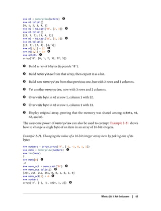 >>> m1 = memoryview(octets)
>>> m1.tolist()
[0, 1, 2, 3, 4, 5]
>>> m2 = m1.cast('B', [2, 3])
>>> m2.tolist()
[[0, 1, 2], [3, 4, 5]]
>>> m3 = m1.cast('B', [3, 2])
>>> m3.tolist()
[[0, 1], [2, 3], [4, 5]]
>>> m2[1,1] = 22
>>> m3[1,1] = 33
>>> octets
array('B', [0, 1, 2, 33, 22, 5])
Build array of 6 bytes (typecode 'B').
Build memoryview from that array, then export it as a list.
Build new memoryview from that previous one, but with 2 rows and 3 columns.
Yet another memoryview, now with 3 rows and 2 columns.
Overwrite byte in m2 at row 1, column 1 with 22.
Overwrite byte in m3 at row 1, column 1 with 33.
Display original array, proving that the memory was shared among octets, m1,
m2, and m3.
The awesome power of memoryview can also be used to corrupt. Example 2-21 shows
how to change a single byte of an item in an array of 16-bit integers.
Example 2-21. Changing the value of a 16-bit integer array item by poking one of its
bytes
>>> numbers = array.array('h', [-2, -1, 0, 1, 2])
>>> memv = memoryview(numbers)
>>> len(memv)
5
>>> memv[0]
-2
>>> memv_oct = memv.cast('B')
>>> memv_oct.tolist()
[254, 255, 255, 255, 0, 0, 1, 0, 2, 0]
>>> memv_oct[5] = 4
>>> numbers
array('h', [-2, -1, 1024, 1, 2])
When a List Is Not the Answer | 63
 