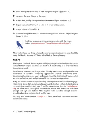 Build memoryview from array of 5 16-bit signed integers (typecode 'h').
memv sees the same 5 items in the array.
Create memv_oct by casting the elements of memv to bytes (typecode 'B').
Export elements of memv_oct as a list of 10 bytes, for inspection.
Assign value 4 to byte offset 5.
Note the change to numbers: a 4 in the most significant byte of a 2-byte unsigned
integer is 1024.
You’ll find an example of inspecting memoryview with the struct
package at fluentpython.com: “Parsing binary records with struct”.
Meanwhile, if you are doing advanced numeric processing in arrays, you should be
using the NumPy libraries. We’ll take a brief look at them right away.
NumPy
Throughout this book, I make a point of highlighting what is already in the Python
standard library so you can make the most of it. But NumPy is so awesome that a
detour is warranted.
For advanced array and matrix operations, NumPy is the reason why Python became
mainstream in scientific computing applications. NumPy implements multi-
dimensional, homogeneous arrays and matrix types that hold not only numbers but
also user-defined records, and provides efficient element-wise operations.
SciPy is a library, written on top of NumPy, offering many scientific computing algo‐
rithms from linear algebra, numerical calculus, and statistics. SciPy is fast and reliable
because it leverages the widely used C and Fortran codebase from the Netlib Reposi‐
tory. In other words, SciPy gives scientists the best of both worlds: an interactive
prompt and high-level Python APIs, together with industrial-strength number-
crunching functions optimized in C and Fortran.
As a very brief NumPy demo, Example 2-22 shows some basic operations with two-
dimensional arrays.
64 | Chapter 2: An Array of Sequences
 