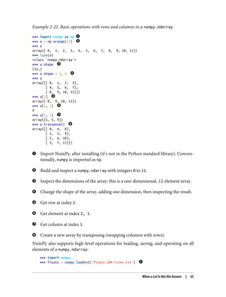 Example 2-22. Basic operations with rows and columns in a numpy.ndarray
>>> import numpy as np
>>> a = np.arange(12)
>>> a
array([ 0, 1, 2, 3, 4, 5, 6, 7, 8, 9, 10, 11])
>>> type(a)
<class 'numpy.ndarray'>
>>> a.shape
(12,)
>>> a.shape = 3, 4
>>> a
array([[ 0, 1, 2, 3],
[ 4, 5, 6, 7],
[ 8, 9, 10, 11]])
>>> a[2]
array([ 8, 9, 10, 11])
>>> a[2, 1]
9
>>> a[:, 1]
array([1, 5, 9])
>>> a.transpose()
array([[ 0, 4, 8],
[ 1, 5, 9],
[ 2, 6, 10],
[ 3, 7, 11]])
Import NumPy, after installing (it’s not in the Python standard library). Conven‐
tionally, numpy is imported as np.
Build and inspect a numpy.ndarray with integers 0 to 11.
Inspect the dimensions of the array: this is a one-dimensional, 12-element array.
Change the shape of the array, adding one dimension, then inspecting the result.
Get row at index 2.
Get element at index 2, 1.
Get column at index 1.
Create a new array by transposing (swapping columns with rows).
NumPy also supports high-level operations for loading, saving, and operating on all
elements of a numpy.ndarray:
>>> import numpy
>>> floats = numpy.loadtxt('floats-10M-lines.txt')
When a List Is Not the Answer | 65
 