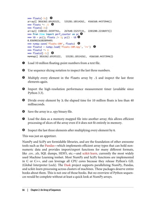 >>> floats[-3:]
array([ 3016362.69195522, 535281.10514262, 4566560.44373946])
>>> floats *= .5
>>> floats[-3:]
array([ 1508181.34597761, 267640.55257131, 2283280.22186973])
>>> from time import perf_counter as pc
>>> t0 = pc(); floats /= 3; pc() - t0
0.03690556302899495
>>> numpy.save('floats-10M', floats)
>>> floats2 = numpy.load('floats-10M.npy', 'r+')
>>> floats2 *= 6
>>> floats2[-3:]
memmap([ 3016362.69195522, 535281.10514262, 4566560.44373946])
Load 10 million floating-point numbers from a text file.
Use sequence slicing notation to inspect the last three numbers.
Multiply every element in the floats array by .5 and inspect the last three
elements again.
Import the high-resolution performance measurement timer (available since
Python 3.3).
Divide every element by 3; the elapsed time for 10 million floats is less than 40
milliseconds.
Save the array in a .npy binary file.
Load the data as a memory-mapped file into another array; this allows efficient
processing of slices of the array even if it does not fit entirely in memory.
Inspect the last three elements after multiplying every element by 6.
This was just an appetizer.
NumPy and SciPy are formidable libraries, and are the foundation of other awesome
tools such as the Pandas—which implements efficient array types that can hold non‐
numeric data and provides import/export functions for many different formats,
like .csv, .xls, SQL dumps, HDF5, etc.—and scikit-learn, currently the most widely
used Machine Learning toolset. Most NumPy and SciPy functions are implemented
in C or C++, and can leverage all CPU cores because they release Python’s GIL
(Global Interpreter Lock). The Dask project supports parallelizing NumPy, Pandas,
and scikit-learn processing across clusters of machines. These packages deserve entire
books about them. This is not one of those books. But no overview of Python sequen‐
ces would be complete without at least a quick look at NumPy arrays.
66 | Chapter 2: An Array of Sequences
 