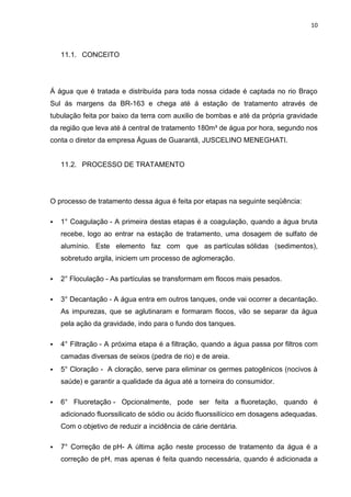 10



    11.1. CONCEITO




Á água que é tratada e distribuída para toda nossa cidade é captada no rio Braço
Sul ás margens da BR-163 e chega até á estação de tratamento através de
tubulação feita por baixo da terra com auxilio de bombas e até da própria gravidade
da região que leva até á central de tratamento 180m³ de água por hora, segundo nos
conta o diretor da empresa Águas de Guarantã, JUSCELINO MENEGHATI.


    11.2. PROCESSO DE TRATAMENTO




O processo de tratamento dessa água é feita por etapas na seguinte seqüência:

   1° Coagulação - A primeira destas etapas é a coagulação, quando a água bruta
    recebe, logo ao entrar na estação de tratamento, uma dosagem de sulfato de
    alumínio. Este elemento faz com que as partículas sólidas (sedimentos),
    sobretudo argila, iniciem um processo de aglomeração.

   2° Floculação - As partículas se transformam em flocos mais pesados.

   3° Decantação - A água entra em outros tanques, onde vai ocorrer a decantação.
    As impurezas, que se aglutinaram e formaram flocos, vão se separar da água
    pela ação da gravidade, indo para o fundo dos tanques.

   4° Filtração - A próxima etapa é a filtração, quando a água passa por filtros com
    camadas diversas de seixos (pedra de rio) e de areia.
   5° Cloração - A cloração, serve para eliminar os germes patogênicos (nocivos à
    saúde) e garantir a qualidade da água até a torneira do consumidor.

   6° Fluoretação - Opcionalmente, pode ser feita a fluoretação, quando é
    adicionado fluorssilicato de sódio ou ácido fluorssilícico em dosagens adequadas.
    Com o objetivo de reduzir a incidência de cárie dentária.

   7° Correção de pH- A última ação neste processo de tratamento da água é a
    correção de pH, mas apenas é feita quando necessária, quando é adicionada a
 