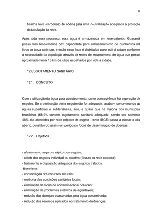 11



   barrilha leve (carbonato de sódio) para uma neutralização adequada à proteção
   da tubulação da rede.

Após todo esse processo, essa água é armazenada em reservatórios, Guarantã
possui três reservatórios com capacidade para armazenamento de quinhentos mil
litros de água cada um, e então essa água é distribuída para toda á cidade conforme
á necessidade da população através de redes de encanamento de água que possui
aproximadamente 18 km de tubos espalhados por toda a cidade.


   12. ESGOTAMENTO SANITÁRIO


   12.1. CONCEITO




Com a utilização da água para abastecimento, como conseqüência há a geração de
esgotos. Se a destinação deste esgoto não for adequada, acabam contaminando as
águas superficiais e subterrâneas, solo, e quase que na maioria dos municípios
brasileiros (68,9% contem esgotamento sanitário adequado, sendo que somente
48% são atendidas por rede coletora de esgoto - fonte IBGE) passa a escoar a céu
aberto, constituindo assim em perigosos focos de disseminação de doenças.


   12.2. Objetivos




- afastamento seguro e rápido dos esgotos;
- coleta dos esgotos individual ou coletiva (fossas ou rede coletora);
- tratamento e disposição adequada dos esgotos tratados.
Benefícios
- conservação dos recursos naturais;
- melhoria das condições sanitárias locais;
- eliminação de focos de contaminação e poluição;
- eliminação de problemas estéticos desagradáveis;
- redução das doenças ocasionadas pela água contaminada;
- redução dos recursos aplicados no tratamento de doenças;
 