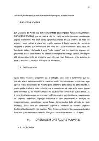 12



- diminuição dos custos no tratamento de água para abastecimento.


   13. PROJETO ESGOTAR




Em Guarantã do Norte está sendo implantado pela empresa Águas de Guarantã o
PROJETO ESGOTAR, que irá realizar dês da coleta até tratamento dos resíduos do
esgoto doméstico. No total serão aproximadamente 50.000 metros de rede de
esgoto, nessa primeira etapa do projeto apenas á bacia central do município
receberá o projeto que beneficiará em torno de 12.000 habitantes. Essa rede de
tubulação estará interligada á uma “rede mestre” que irá funcionar apenas por
gravidade. Essa “rede mestre” irá passar as margens do córrego central, que segue
até aproximadamente se encontrar com córrego novo horizonte, onde próximo á
esse ponto será construída á estação de tratamento.


   13.1. TRATAMENTO




Após estes resíduos chegarem até á estação, será feito o tratamento que na
primeira etapa todos os resíduos coletados serão depositados em um tanque, logo
após é feita á decantação do mesmo para separar á parte sólida da parte liquida. Á
parte sólida é retirada para outro tanque e secada ao sol, que após algum tempo
será enterrada ou até mesmo utilizada na adubação de lavouras ou outras terras. Já
á parte liquida passa por um processo biológico onde o esgoto afluente, na presença
de oxigênio dissolvido, agitação mecânica e pelo crescimento e atuação de
microorganismos específicos, forma flocos denominados lodo ativado ou lodo
biológico. Essa fase do tratamento objetiva a remoção de matéria orgânica
biodegradável presente nos esgotos. Após fim desse tratamento essa água chega á
ficar 95% pura novamente, e então é lançada novamente nos rios ou córregos.


             14.       DRENAGEM DAS ÁGUAS PLUVIAIS

   14.1. CONCEITO
 