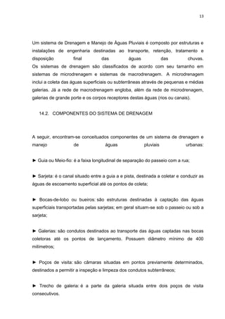 13




Um sistema de Drenagem e Manejo de Águas Pluviais é composto por estruturas e
instalações de engenharia destinadas ao transporte, retenção, tratamento e
disposição          final         das           águas              das        chuvas.
Os sistemas de drenagem são classificados de acordo com seu tamanho em
sistemas de microdrenagem e sistemas de macrodrenagem. A microdrenagem
inclui a coleta das águas superficiais ou subterrâneas através de pequenas e médias
galerias. Já a rede de macrodrenagem engloba, além da rede de microdrenagem,
galerias de grande porte e os corpos receptores destas águas (rios ou canais).


   14.2. COMPONENTES DO SISTEMA DE DRENAGEM




A seguir, encontram-se conceituados componentes de um sistema de drenagem e
manejo              de              águas               pluviais             urbanas:


► Guia ou Meio-fio: é a faixa longitudinal de separação do passeio com a rua;


► Sarjeta: é o canal situado entre a guia a e pista, destinada a coletar e conduzir as
águas de escoamento superficial até os pontos de coleta;


► Bocas-de-lobo ou bueiros: são estruturas destinadas à captação das águas
superficiais transportadas pelas sarjetas; em geral situam-se sob o passeio ou sob a
sarjeta;


► Galerias: são condutos destinados ao transporte das águas captadas nas bocas
coletoras até os pontos de lançamento. Possuem diâmetro mínimo de 400
milímetros;


► Poços de visita: são câmaras situadas em pontos previamente determinados,
destinados a permitir a inspeção e limpeza dos condutos subterrâneos;


► Trecho de galeria: é a parte da galeria situada entre dois poços de visita
consecutivos.
 
