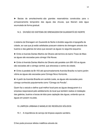 14




► Bacias de amortecimento: são grandes reservatórios construídos para o
armazenamento temporário das águas das chuvas, que liberam esta água
acumulada de forma gradual.


   14.3. DIVISÃO DO SISTEMA DE DRENAGEM EM GUARANTÃ DO NORTE




O sistema de Drenagem em Guarantã do Norte é dividido segundo á topografia da
cidade, as ruas que já estão asfaltadas possuem sistema de drenagem através dos
bueiros e das galerias de tubos que escoam as águas no seguinte esquema:

► Entre á Avenida Dantes Martins de Oliveira até termino do bairro Treze de Maio
as águas são escoadas para córrego Vila Novas.

► Entre á Avenida Dantes Martins de Oliveira até paralela com BR-163 as águas
são escoadas até o córrego central, que atravessa o centro da cidade.

► Entre á paralela da Br-163 até aproximadamente Avenida Brasília no bairro jardim
vitória as águas são escoadas para Córrego Novo Horizonte.

► A partir da Avenida Brasília em sentido Leste, as águas são escoadas para
córrego conhecido popularmente como “Córrego do Porcão”.

Quem faz o estudo e define qual melhor local para as águas desaguarem é a
empresa responsável pelo asfaltamento do local que também realiza á instalação
das galerias, bueiros e bocas de lobo para captação das águas, evitando que as
águas em posem na pista.



   15. LIMPEZA URBANA E MANEJO DE RESÍDUOS SÓLIDOS


   15.1. A importância do serviço de limpeza aspecto sanitário.




O lixo pode provocar efeitos maléficos através de:
 