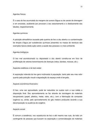 15



Agentes físicos:


É o caso do lixo acumulado às margens de cursos d‟água ou de canais de drenagem
e em encostas, acabando por provocar o seu assoreamento e o deslizamento dos
taludes, respectivamente.


Agentes químicos


A poluição atmosférica causada pela queima de lixo a céu aberto e a contaminação
de lençóis d‟água por substâncias químicas presentes na massa de resíduos são
exemplos típicos desta ação sobre a saúde das pessoas e o meio ambiente.


Agentes biológicos


O lixo mal acondicionado ou depositado a céu aberto constitui-se em foco de
proliferação de vetores transmissores de doenças (ratos, baratas, moscas, etc.)


Aspectos estéticos e de bem-estar:


A exposição indevida do lixo gera incômodos à população, tanto pelo seu mau odor
quanto pela poluição visual e degradação do espaço onde é lançado.


Aspecto econômico-financeiro:


O lixo, uma vez aproveitado, pode ter reduzidos os custos com a sua coleta e
disposição final. Seu aproveitamento se faz através de reciclagem de materiais
recuperáveis (papel, plástico, metal, vidro, etc.), com a fabricação de composto
orgânico ou, ainda, pelo aproveitamento do gás metano produzido durante a sua
decomposição na ausência de oxigênio.


Aspecto social:


É comum a existência, nos vazadouros de lixo e até mesmo nas ruas, de todo um
contingente de pessoas que buscam na separação e comercialização de materiais
 