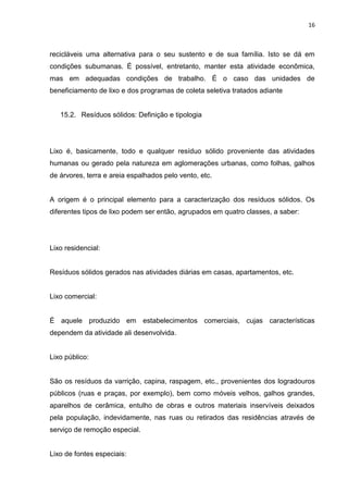16



recicláveis uma alternativa para o seu sustento e de sua família. Isto se dá em
condições subumanas. É possível, entretanto, manter esta atividade econômica,
mas em adequadas condições de trabalho. É o caso das unidades de
beneficiamento de lixo e dos programas de coleta seletiva tratados adiante


   15.2. Resíduos sólidos: Definição e tipologia




Lixo é, basicamente, todo e qualquer resíduo sólido proveniente das atividades
humanas ou gerado pela natureza em aglomerações urbanas, como folhas, galhos
de árvores, terra e areia espalhados pelo vento, etc.


A origem é o principal elemento para a caracterização dos resíduos sólidos. Os
diferentes tipos de lixo podem ser então, agrupados em quatro classes, a saber:




Lixo residencial:


Resíduos sólidos gerados nas atividades diárias em casas, apartamentos, etc.


Lixo comercial:


É aquele produzido em estabelecimentos comerciais, cujas características
dependem da atividade ali desenvolvida.


Lixo público:


São os resíduos da varrição, capina, raspagem, etc., provenientes dos logradouros
públicos (ruas e praças, por exemplo), bem como móveis velhos, galhos grandes,
aparelhos de cerâmica, entulho de obras e outros materiais inservíveis deixados
pela população, indevidamente, nas ruas ou retirados das residências através de
serviço de remoção especial.


Lixo de fontes especiais:
 