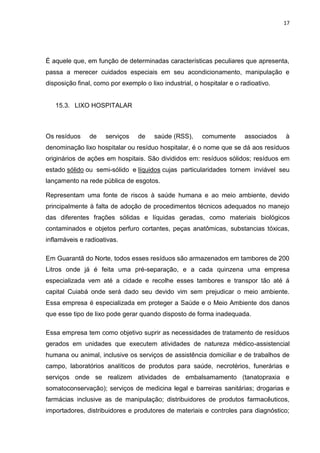 17




É aquele que, em função de determinadas características peculiares que apresenta,
passa a merecer cuidados especiais em seu acondicionamento, manipulação e
disposição final, como por exemplo o lixo industrial, o hospitalar e o radioativo.


   15.3. LIXO HOSPITALAR



Os resíduos    de    serviços    de    saúde (RSS),      comumente      associados   à
denominação lixo hospitalar ou resíduo hospitalar, é o nome que se dá aos resíduos
originários de ações em hospitais. São divididos em: resíduos sólidos; resíduos em
estado sólido ou semi-sólido e líquidos cujas particularidades tornem inviável seu
lançamento na rede pública de esgotos.

Representam uma fonte de riscos à saúde humana e ao meio ambiente, devido
principalmente à falta de adoção de procedimentos técnicos adequados no manejo
das diferentes frações sólidas e líquidas geradas, como materiais biológicos
contaminados e objetos perfuro cortantes, peças anatômicas, substancias tóxicas,
inflamáveis e radioativas.

Em Guarantã do Norte, todos esses resíduos são armazenados em tambores de 200
Litros onde já é feita uma pré-separação, e a cada quinzena uma empresa
especializada vem até a cidade e recolhe esses tambores e transpor tão até á
capital Cuiabá onde será dado seu devido vim sem prejudicar o meio ambiente.
Essa empresa é especializada em proteger a Saúde e o Meio Ambiente dos danos
que esse tipo de lixo pode gerar quando disposto de forma inadequada.

Essa empresa tem como objetivo suprir as necessidades de tratamento de resíduos
gerados em unidades que executem atividades de natureza médico-assistencial
humana ou animal, inclusive os serviços de assistência domiciliar e de trabalhos de
campo, laboratórios analíticos de produtos para saúde, necrotérios, funerárias e
serviços onde se realizem atividades de embalsamamento (tanatopraxia e
somatoconservação); serviços de medicina legal e barreiras sanitárias; drogarias e
farmácias inclusive as de manipulação; distribuidores de produtos farmacêuticos,
importadores, distribuidores e produtores de materiais e controles para diagnóstico;
 