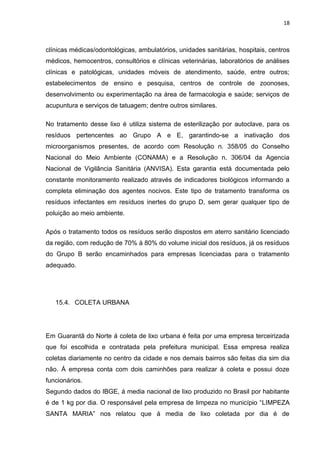 18



clínicas médicas/odontológicas, ambulatórios, unidades sanitárias, hospitais, centros
médicos, hemocentros, consultórios e clínicas veterinárias, laboratórios de análises
clínicas e patológicas, unidades móveis de atendimento, saúde, entre outros;
estabelecimentos de ensino e pesquisa, centros de controle de zoonoses,
desenvolvimento ou experimentação na área de farmacologia e saúde; serviços de
acupuntura e serviços de tatuagem; dentre outros similares.

No tratamento desse lixo é utiliza sistema de esterilização por autoclave, para os
resíduos pertencentes ao Grupo A e E, garantindo-se a inativação dos
microorganismos presentes, de acordo com Resolução n. 358/05 do Conselho
Nacional do Meio Ambiente (CONAMA) e a Resolução n. 306/04 da Agencia
Nacional de Vigilância Sanitária (ANVISA). Esta garantia está documentada pelo
constante monitoramento realizado através de indicadores biológicos informando a
completa eliminação dos agentes nocivos. Este tipo de tratamento transforma os
resíduos infectantes em resíduos inertes do grupo D, sem gerar qualquer tipo de
poluição ao meio ambiente.

Após o tratamento todos os resíduos serão dispostos em aterro sanitário licenciado
da região, com redução de 70% à 80% do volume inicial dos resíduos, já os resíduos
do Grupo B serão encaminhados para empresas licenciadas para o tratamento
adequado.




   15.4. COLETA URBANA




Em Guarantã do Norte á coleta de lixo urbana é feita por uma empresa terceirizada
que foi escolhida e contratada pela prefeitura municipal. Essa empresa realiza
coletas diariamente no centro da cidade e nos demais bairros são feitas dia sim dia
não. Á empresa conta com dois caminhões para realizar á coleta e possui doze
funcionários.
Segundo dados do IBGE, á media nacional de lixo produzido no Brasil por habitante
é de 1 kg por dia. O responsável pela empresa de limpeza no município “LIMPEZA
SANTA MARIA” nos relatou que á media de lixo coletada por dia é de
 