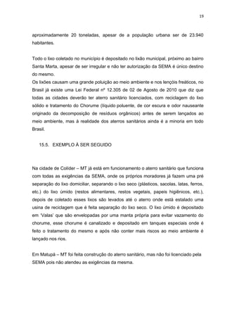 19



aproximadamente 20 toneladas, apesar de a população urbana ser de 23.940
habitantes.


Todo o lixo coletado no município é depositado no lixão municipal, próximo ao bairro
Santa Marta, apesar de ser irregular e não ter autorização da SEMA é único destino
do mesmo.
Os lixões causam uma grande poluição ao meio ambiente e nos lençóis freáticos, no
Brasil já existe uma Lei Federal nº 12.305 de 02 de Agosto de 2010 que diz que
todas as cidades deverão ter aterro sanitário licenciados, com reciclagem do lixo
sólido e tratamento do Chorume (líquido poluente, de cor escura e odor nauseante
originado da decomposição de resíduos orgânicos) antes de serem lançados ao
meio ambiente, mas á realidade dos aterros sanitários ainda é a minoria em todo
Brasil.


   15.5. EXEMPLO Á SER SEGUIDO




Na cidade de Colíder – MT já está em funcionamento o aterro sanitário que funciona
com todas as exigências da SEMA, onde os próprios moradores já fazem uma pré
separação do lixo domiciliar, separando o lixo seco (plásticos, sacolas, latas, ferros,
etc.) do lixo úmido (restos alimentares, restos vegetais, papeis higiênicos, etc.),
depois de coletado esses lixos são levados até o aterro onde está estalado uma
usina de reciclagem que é feita separação do lixo seco. O lixo úmido é depositado
em „Valas‟ que são envelopadas por uma manta própria para evitar vazamento do
chorume, esse chorume é canalizado e depositado em tanques especiais onde é
feito o tratamento do mesmo e após não conter mais riscos ao meio ambiente é
lançado nos rios.


Em Matupá – MT foi feita construção do aterro sanitário, mas não foi licenciado pela
SEMA pois não atendeu as exigências da mesma.
 