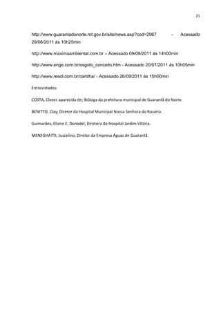 21



http://www.guarantadonorte.mt.gov.br/site/news.asp?cod=2967                -   Acessado
29/08/2011 ás 10h25min

http://www.maximaambiental.com.br – Acessado 09/09/2011 ás 14h00min

http://www.enge.com.br/esgoto_conceito.htm - Acessado 20/07/2011 ás 10h05min

http://www.resol.com.br/cartilha/ - Acessado 26/09/2011 ás 15h00min

Entrevistados:

COSTA, Cleves aparecida de; Bióloga da prefeitura municipal de Guarantã do Norte.

BENITTO, Clay; Diretor do Hospital Municipal Nossa Senhora do Rosário.

Guimarães, Eliane E. Donadel; Diretora do Hospital Jardim Vitória.

MENEGHATTI, Juscelino; Diretor da Empresa Águas de Guarantã.
 