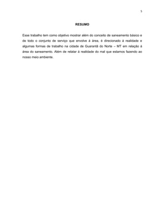 5



                                  RESUMO


Esse trabalho tem como objetivo mostrar além do conceito de saneamento básico e
de todo o conjunto de serviço que envolve á área, é direcionado á realidade e
algumas formas de trabalho na cidade de Guarantã do Norte – MT em relação á
área do saneamento. Além de relatar á realidade do mal que estamos fazendo ao
nosso meio ambiente.
 