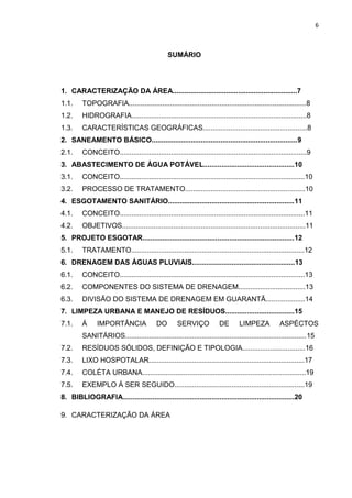 6



                                               SUMÁRIO




1. CARACTERIZAÇÃO DA ÁREA...............................................................7
1.1.     TOPOGRAFIA..........................................................................................8
1.2.     HIDROGRAFIA.........................................................................................8
1.3.     CARACTERÍSTICAS GEOGRÁFICAS.....................................................8
2. SANEAMENTO BÁSICO..........................................................................9
2.1.     CONCEITO...............................................................................................9
3. ABASTECIMENTO DE ÁGUA POTÁVEL..............................................10
3.1.     CONCEITO..............................................................................................10
3.2.     PROCESSO DE TRATAMENTO.............................................................10
4. ESGOTAMENTO SANITÁRIO................................................................11
4.1.     CONCEITO..............................................................................................11
4.2.     OBJETIVOS.............................................................................................11
5. PROJETO ESGOTAR.............................................................................12
5.1.     TRATAMENTO........................................................................................12
6. DRENAGEM DAS ÁGUAS PLUVIAIS....................................................13
6.1.     CONCEITO..............................................................................................13
6.2.     COMPONENTES DO SISTEMA DE DRENAGEM..................................13
6.3.     DIVISÃO DO SISTEMA DE DRENAGEM EM GUARANTÃ....................14
7. LIMPEZA URBANA E MANEJO DE RESÍDUOS...................................15
7.1.     Á     IMPORTÂNCIA                DO        SERVIÇO            DE       LIMPEZA           ASPÉCTOS
         SANITÁRIOS............................................................................................15
7.2.     RESÍDUOS SÓLIDOS, DEFINIÇÃO E TIPOLOGIA................................16
7.3.     LIXO HOSPOTALAR...............................................................................17
7.4.     COLÉTA URBANA...................................................................................19
7.5.     EXEMPLO Á SER SEGUIDO..................................................................19
8. BIBLIOGRAFIA.......................................................................................20

9. CARACTERIZAÇÃO DA ÁREA
 