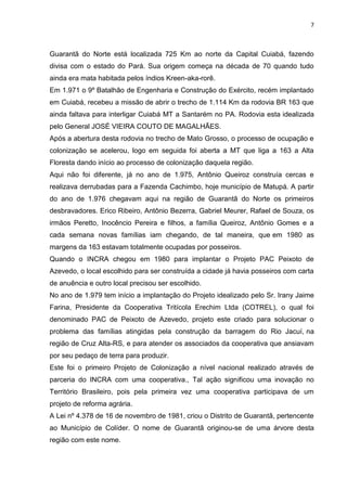 7



Guarantã do Norte está localizada 725 Km ao norte da Capital Cuiabá, fazendo
divisa com o estado do Pará. Sua origem começa na década de 70 quando tudo
ainda era mata habitada pelos índios Kreen-aka-rorê.
Em 1.971 o 9º Batalhão de Engenharia e Construção do Exército, recém implantado
em Cuiabá, recebeu a missão de abrir o trecho de 1.114 Km da rodovia BR 163 que
ainda faltava para interligar Cuiabá MT a Santarém no PA. Rodovia esta idealizada
pelo General JOSÉ VIEIRA COUTO DE MAGALHÃES.
Após a abertura desta rodovia no trecho de Mato Grosso, o processo de ocupação e
colonização se acelerou, logo em seguida foi aberta a MT que liga a 163 a Alta
Floresta dando início ao processo de colonização daquela região.
Aqui não foi diferente, já no ano de 1.975, Antônio Queiroz construía cercas e
realizava derrubadas para a Fazenda Cachimbo, hoje município de Matupá. A partir
do ano de 1.976 chegavam aqui na região de Guarantã do Norte os primeiros
desbravadores. Erico Ribeiro, Antônio Bezerra, Gabriel Meurer, Rafael de Souza, os
irmãos Peretto, Inocêncio Pereira e filhos, a família Queiroz, Antônio Gomes e a
cada semana novas famílias iam chegando, de tal maneira, que em 1980 as
margens da 163 estavam totalmente ocupadas por posseiros.
Quando o INCRA chegou em 1980 para implantar o Projeto PAC Peixoto de
Azevedo, o local escolhido para ser construída a cidade já havia posseiros com carta
de anuência e outro local precisou ser escolhido.
No ano de 1.979 tem início a implantação do Projeto idealizado pelo Sr. Irany Jaime
Farina, Presidente da Cooperativa Tritícola Erechim Ltda (COTREL), o qual foi
denominado PAC de Peixoto de Azevedo, projeto este criado para solucionar o
problema das famílias atingidas pela construção da barragem do Rio Jacuí, na
região de Cruz Alta-RS, e para atender os associados da cooperativa que ansiavam
por seu pedaço de terra para produzir.
Este foi o primeiro Projeto de Colonização a nível nacional realizado através de
parceria do INCRA com uma cooperativa., Tal ação significou uma inovação no
Território Brasileiro, pois pela primeira vez uma cooperativa participava de um
projeto de reforma agrária.
A Lei nº 4.378 de 16 de novembro de 1981, criou o Distrito de Guarantã, pertencente
ao Município de Colíder. O nome de Guarantã originou-se de uma árvore desta
região com este nome.
 