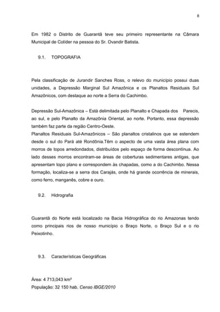 8



Em 1982 o Distrito de Guarantã teve seu primeiro representante na Câmara
Municipal de Colíder na pessoa do Sr. Ovandir Batista.


   9.1.   TOPOGRAFIA




Pela classificação de Jurandir Sanches Ross, o relevo do município possui duas
unidades, a Depressão Marginal Sul Amazônica e os Planaltos Residuais Sul
Amazônicos, com destaque ao norte a Serra do Cachimbo.


Depressão Sul-Amazônica – Está delimitada pelo Planalto e Chapada dos    Parecis,
ao sul, e pelo Planalto da Amazônia Oriental, ao norte. Portanto, essa depressão
também faz parte da região Centro-Oeste.
Planaltos Residuais Sul-Amazônicos – São planaltos cristalinos que se estendem
desde o sul do Pará até Rondônia.Têm o aspecto de uma vasta área plana com
morros de topos arredondados, distribuídos pelo espaço de forma descontínua. Ao
lado desses morros encontram-se áreas de coberturas sedimentares antigas, que
apresentam topo plano e correspondem às chapadas, como a do Cachimbo. Nessa
formação, localiza-se a serra dos Carajás, onde há grande ocorrência de minerais,
como ferro, manganês, cobre e ouro.


   9.2.   Hidrografia




Guarantã do Norte está localizado na Bacia Hidrográfica do rio Amazonas tendo
como principais rios de nosso município o Braço Norte, o Braço Sul e o rio
Peixotinho.




   9.3.   Características Geográficas




Área: 4 713,043 km²
População: 32 150 hab. Censo IBGE/2010
 