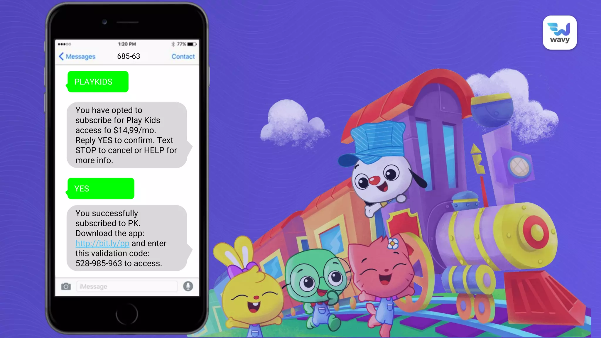 PLAYKIDS
685-63
You have opted to
subscribe for Play Kids
access fo $14,99/mo.
Reply YES to confirm. Text
STOP to cancel or HELP for
more info.
YES
You successfully
subscribed to PK.
Download the app:
http://bit.ly/pp and enter
this validation code:
528-985-963 to access.
 