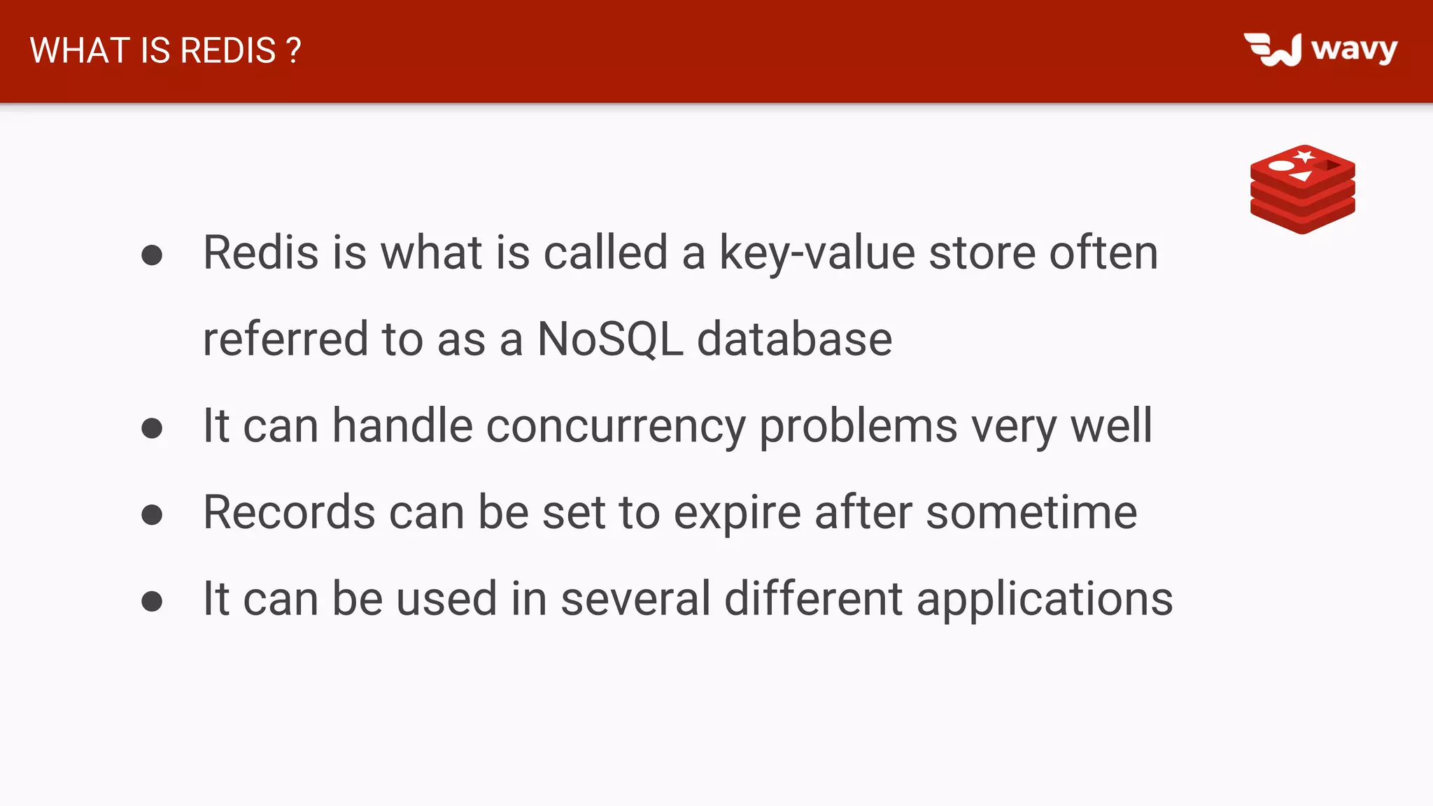 WHAT IS REDIS ?
● Redis is what is called a key-value store often
referred to as a NoSQL database
● It can handle concurrency problems very well
● Records can be set to expire after sometime
● It can be used in several different applications
 