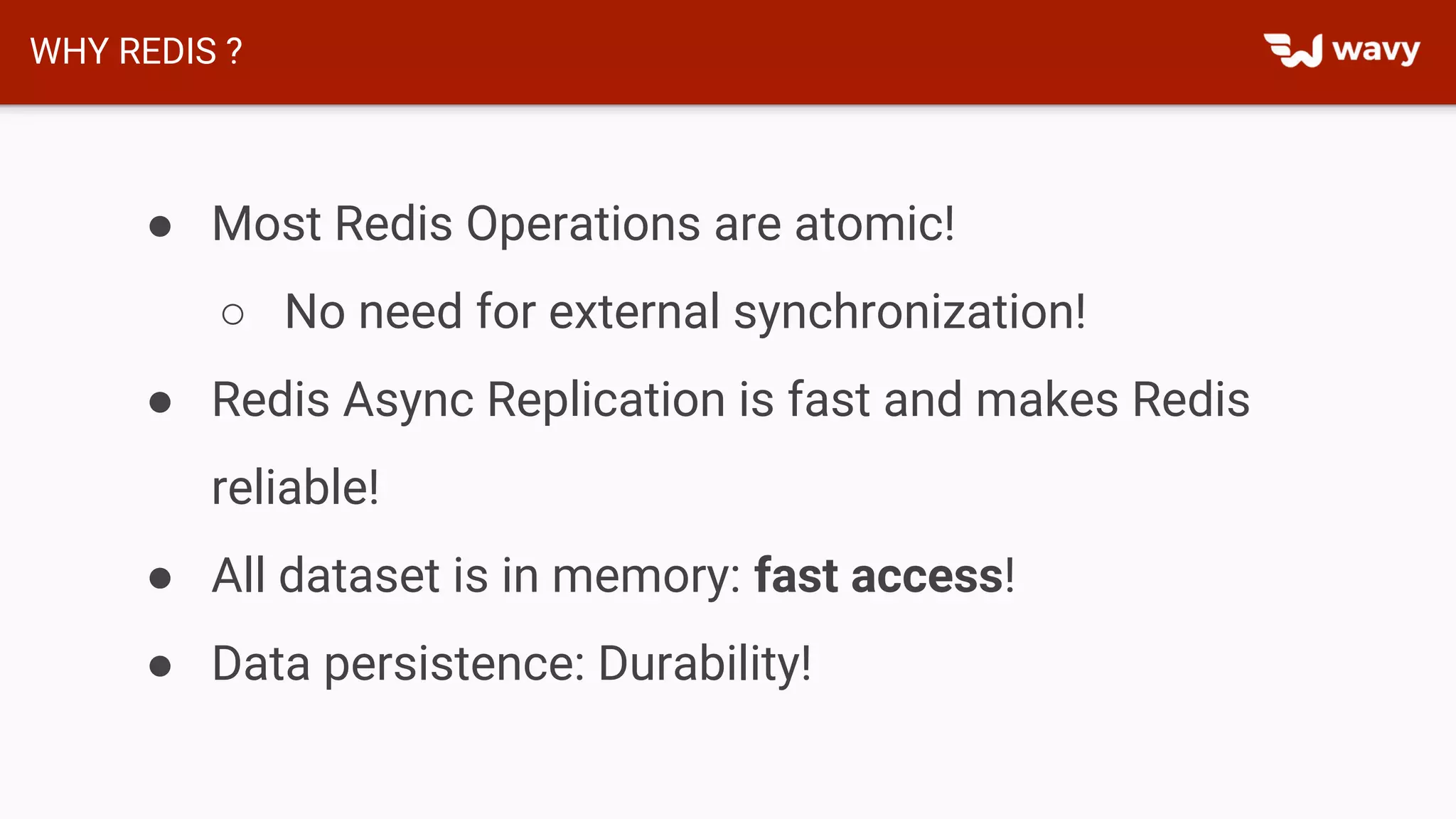 WHY REDIS ?
● Most Redis Operations are atomic!
○ No need for external synchronization!
● Redis Async Replication is fast and makes Redis
reliable!
● All dataset is in memory: fast access!
● Data persistence: Durability!
 