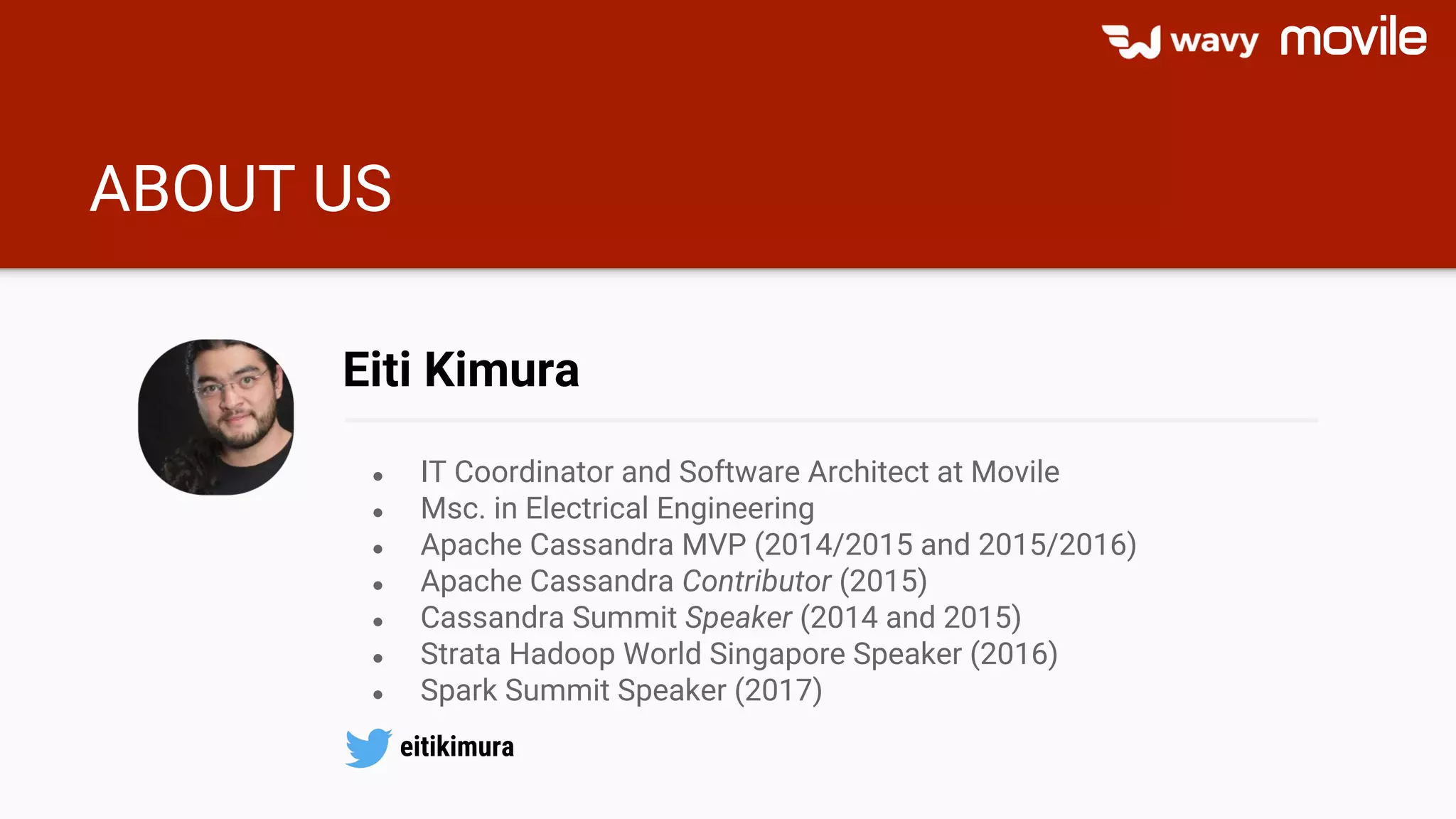 ABOUT US
● IT Coordinator and Software Architect at Movile
● Msc. in Electrical Engineering
● Apache Cassandra MVP (2014/2015 and 2015/2016)
● Apache Cassandra Contributor (2015)
● Cassandra Summit Speaker (2014 and 2015)
● Strata Hadoop World Singapore Speaker (2016)
● Spark Summit Speaker (2017)
Eiti Kimura
eitikimura
 