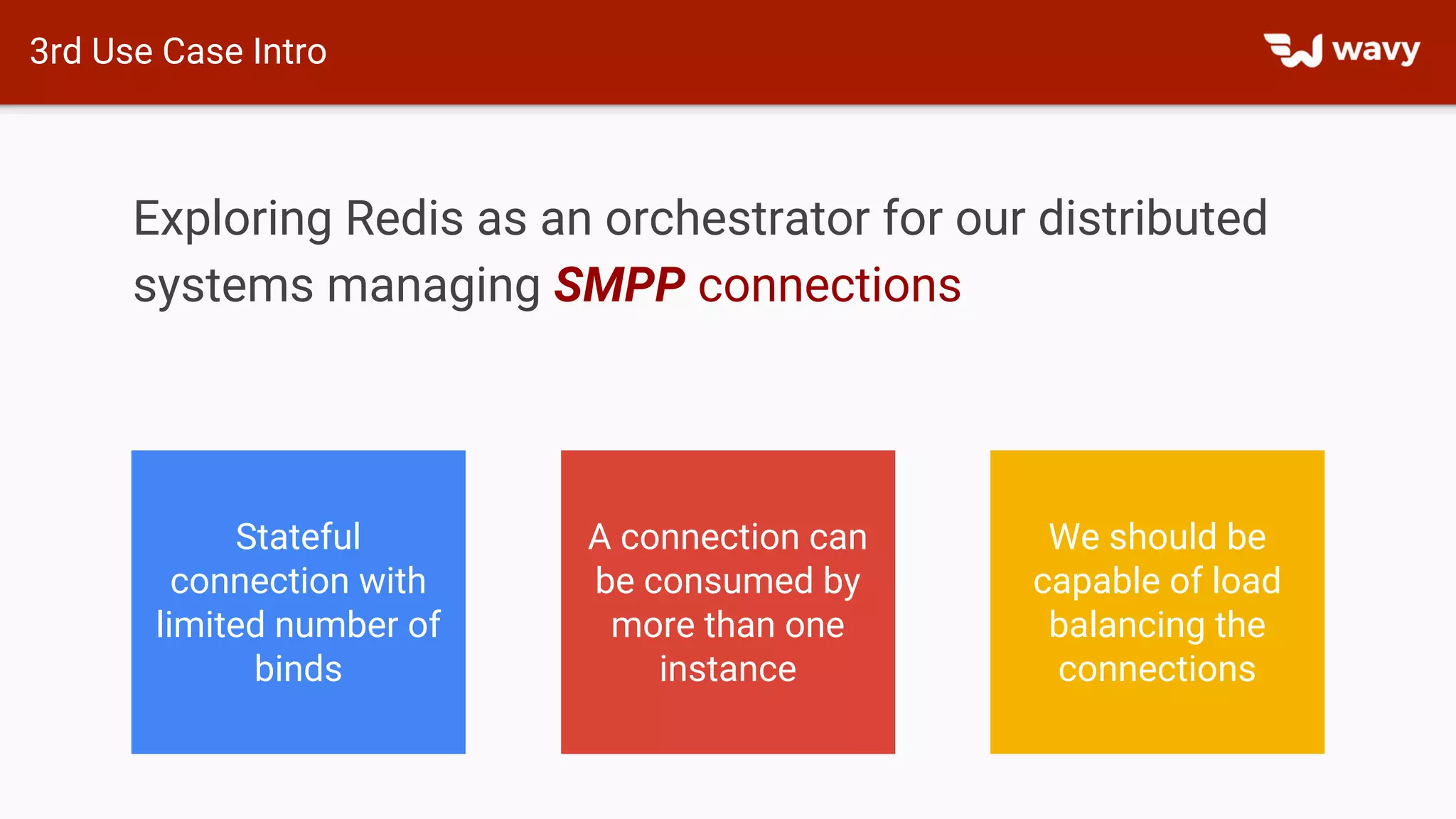 3rd Use Case Intro
Exploring Redis as an orchestrator for our distributed
systems managing SMPP connections
Stateful
connection with
limited number of
binds
A connection can
be consumed by
more than one
instance
We should be
capable of load
balancing the
connections
 