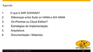 © 2016 SAP SE or an SAP affiliate company. All rights reserved. 2Public
Agenda
1 O que é SAP S/4HANA?
2 Diferenças entre Suite on HANA e S/4 HANA
3 On-Premise ou Cloud Edition?
4 Estratégias de Implementação.
5 Arquitetura.
6 Documentação / Materiais.
 