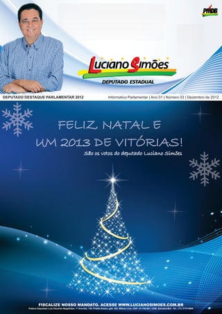 DEPUTADO DESTAQUE PARLAMENTAR 2012                                                 Informativo Parlamentar | Ano 01 | Número 03 | Dezembro de 2012




                 FELIZ NATAL E
               UM 2013 DE VITÓRIAS!
                                                             São os votos do deputado Luciano Simões




                   FISCALIZE NOSSO MANDATO. ACESSE WWW.LUCIANOSIMOES.COM.BR
          Palácio Deputado Luis Eduardo Magalhães, 1ª Avenida, 130, Prédio Anexo, gab. 303, Wilson Lins, CEP.: 41.745-001, CAB, Salvador/BA - Tel.: (71) 3115-4949
 