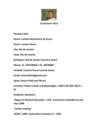 Curriculum vitae
Personal data
Name: Luciano Maximiano de Sousa
Name: Luciano Sousa
City: Rio de Janeiro
State: Rio de Janeiro
Birthplace: Rio de Janeiro Country: Brazil
Phone: 21- 970138664 / 21- 30238087
Facebok: Luciano Sousa Luciano Sousa
Email: lucianofisiol@gmail.com
Sport: Soccer Field and Fitness
Function: Fitness Coach and physiologist - CREF1-RG-023 766-G /
RJ
Academic education
Degree in Physical Education - UCB - University CasteloBranco-RJ,
Year 1998
Further training
18/09 / 1999- Gymnastics Academy in - UERJ.
 
